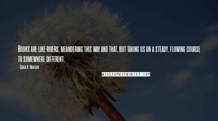 Carla H. Krueger Quotes: Books are like rivers, meandering this way and that, but taking us on a steady, flowing course to somewhere different.