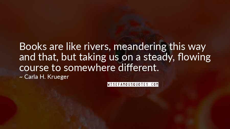 Carla H. Krueger Quotes: Books are like rivers, meandering this way and that, but taking us on a steady, flowing course to somewhere different.