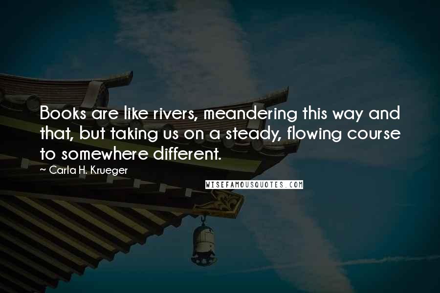 Carla H. Krueger Quotes: Books are like rivers, meandering this way and that, but taking us on a steady, flowing course to somewhere different.