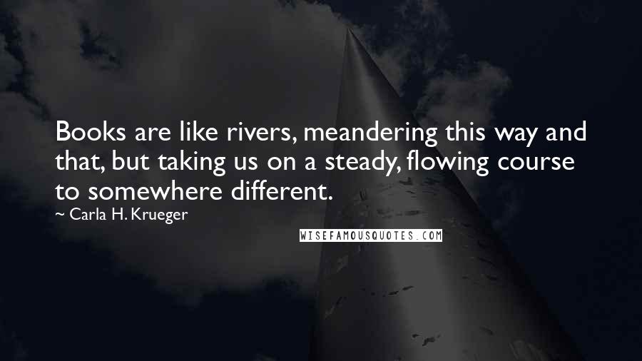 Carla H. Krueger Quotes: Books are like rivers, meandering this way and that, but taking us on a steady, flowing course to somewhere different.