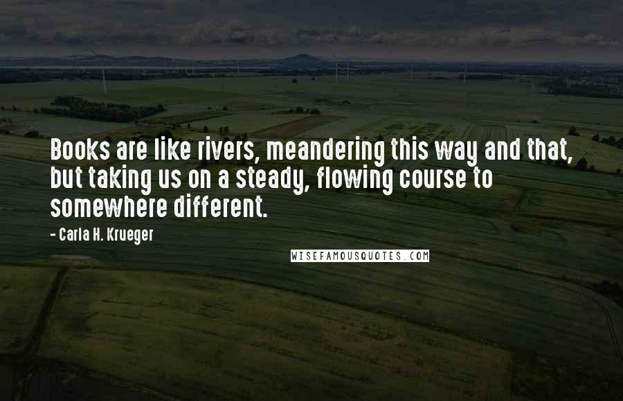 Carla H. Krueger Quotes: Books are like rivers, meandering this way and that, but taking us on a steady, flowing course to somewhere different.