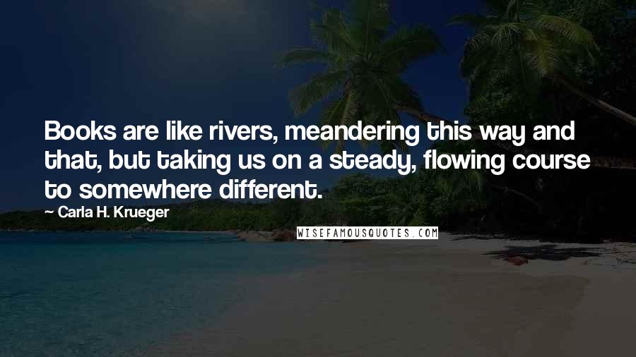 Carla H. Krueger Quotes: Books are like rivers, meandering this way and that, but taking us on a steady, flowing course to somewhere different.