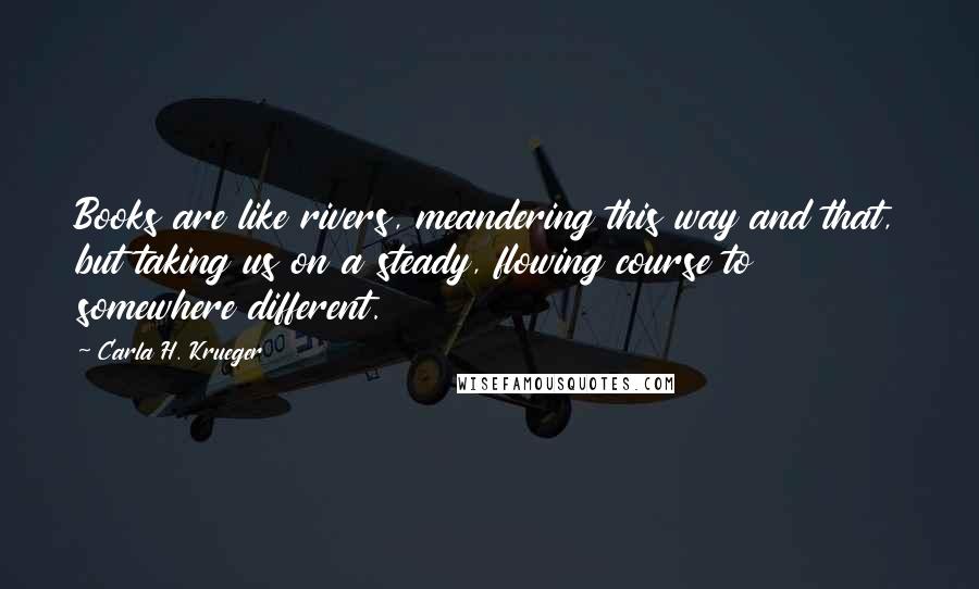 Carla H. Krueger Quotes: Books are like rivers, meandering this way and that, but taking us on a steady, flowing course to somewhere different.