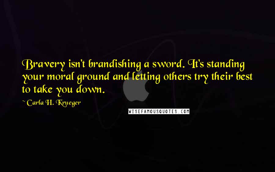 Carla H. Krueger Quotes: Bravery isn't brandishing a sword. It's standing your moral ground and letting others try their best to take you down.