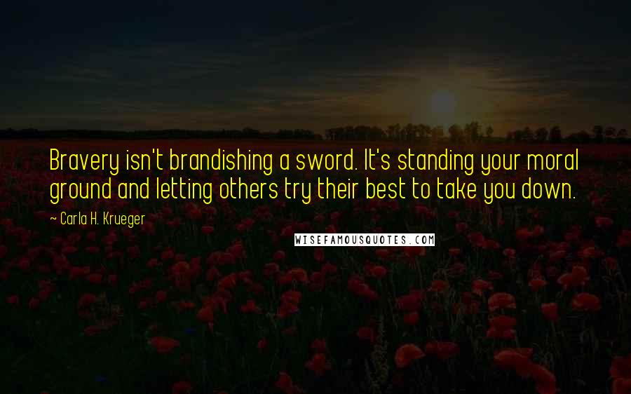 Carla H. Krueger Quotes: Bravery isn't brandishing a sword. It's standing your moral ground and letting others try their best to take you down.