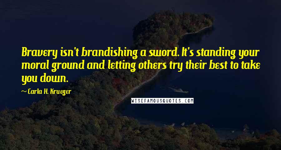 Carla H. Krueger Quotes: Bravery isn't brandishing a sword. It's standing your moral ground and letting others try their best to take you down.