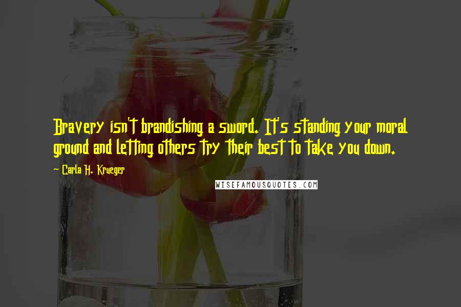 Carla H. Krueger Quotes: Bravery isn't brandishing a sword. It's standing your moral ground and letting others try their best to take you down.