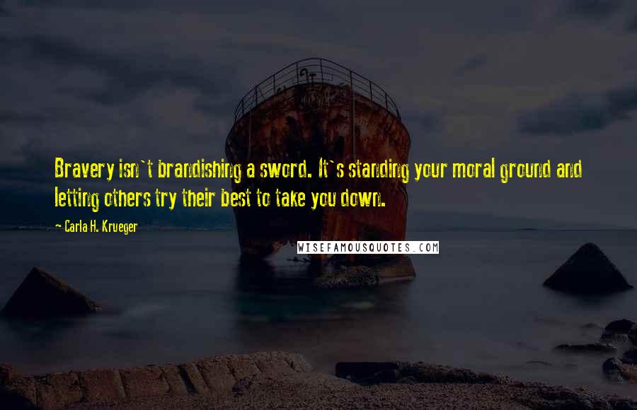 Carla H. Krueger Quotes: Bravery isn't brandishing a sword. It's standing your moral ground and letting others try their best to take you down.