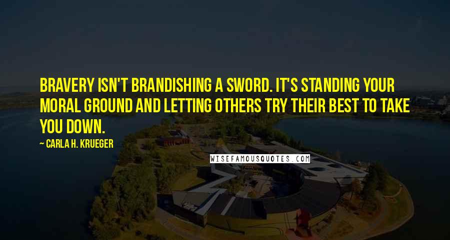 Carla H. Krueger Quotes: Bravery isn't brandishing a sword. It's standing your moral ground and letting others try their best to take you down.