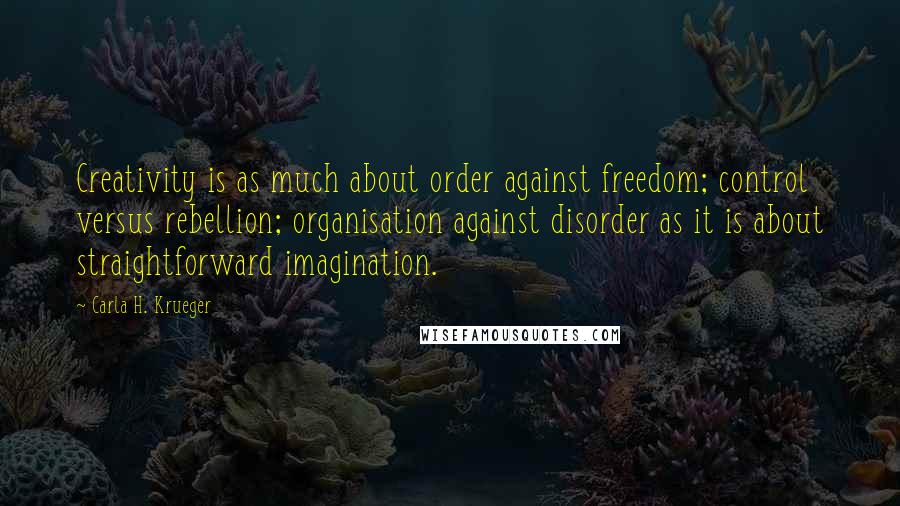 Carla H. Krueger Quotes: Creativity is as much about order against freedom; control versus rebellion; organisation against disorder as it is about straightforward imagination.