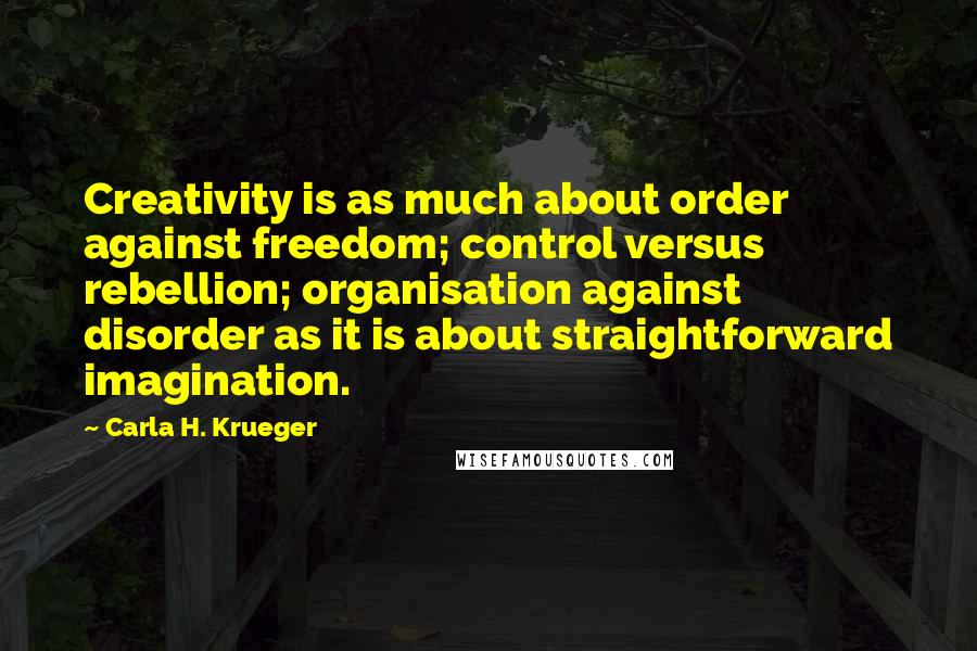 Carla H. Krueger Quotes: Creativity is as much about order against freedom; control versus rebellion; organisation against disorder as it is about straightforward imagination.