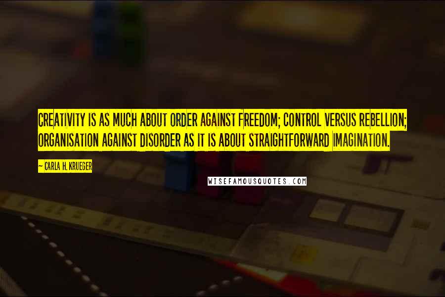 Carla H. Krueger Quotes: Creativity is as much about order against freedom; control versus rebellion; organisation against disorder as it is about straightforward imagination.