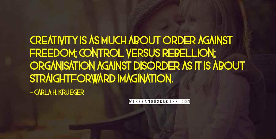 Carla H. Krueger Quotes: Creativity is as much about order against freedom; control versus rebellion; organisation against disorder as it is about straightforward imagination.