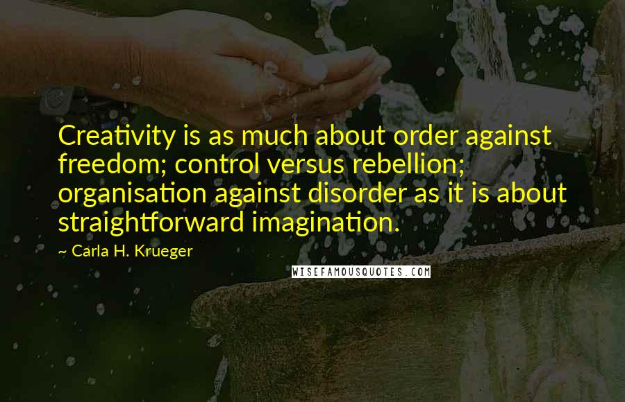 Carla H. Krueger Quotes: Creativity is as much about order against freedom; control versus rebellion; organisation against disorder as it is about straightforward imagination.