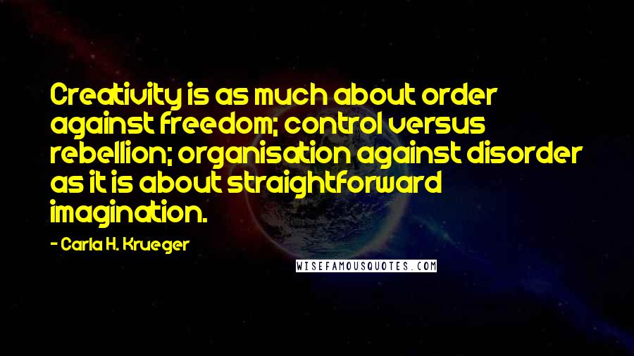 Carla H. Krueger Quotes: Creativity is as much about order against freedom; control versus rebellion; organisation against disorder as it is about straightforward imagination.