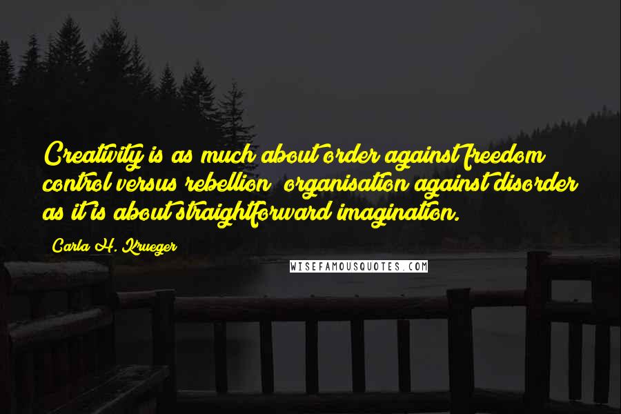 Carla H. Krueger Quotes: Creativity is as much about order against freedom; control versus rebellion; organisation against disorder as it is about straightforward imagination.