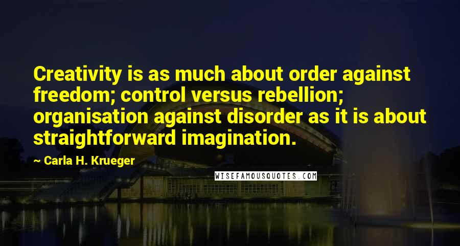Carla H. Krueger Quotes: Creativity is as much about order against freedom; control versus rebellion; organisation against disorder as it is about straightforward imagination.