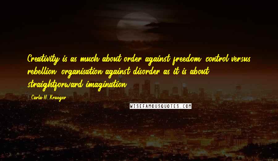Carla H. Krueger Quotes: Creativity is as much about order against freedom; control versus rebellion; organisation against disorder as it is about straightforward imagination.