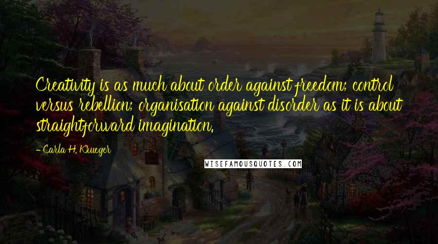 Carla H. Krueger Quotes: Creativity is as much about order against freedom; control versus rebellion; organisation against disorder as it is about straightforward imagination.