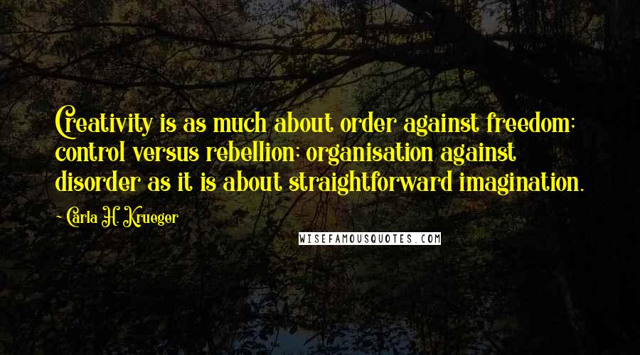Carla H. Krueger Quotes: Creativity is as much about order against freedom; control versus rebellion; organisation against disorder as it is about straightforward imagination.