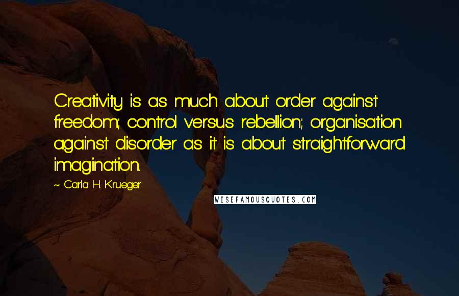 Carla H. Krueger Quotes: Creativity is as much about order against freedom; control versus rebellion; organisation against disorder as it is about straightforward imagination.