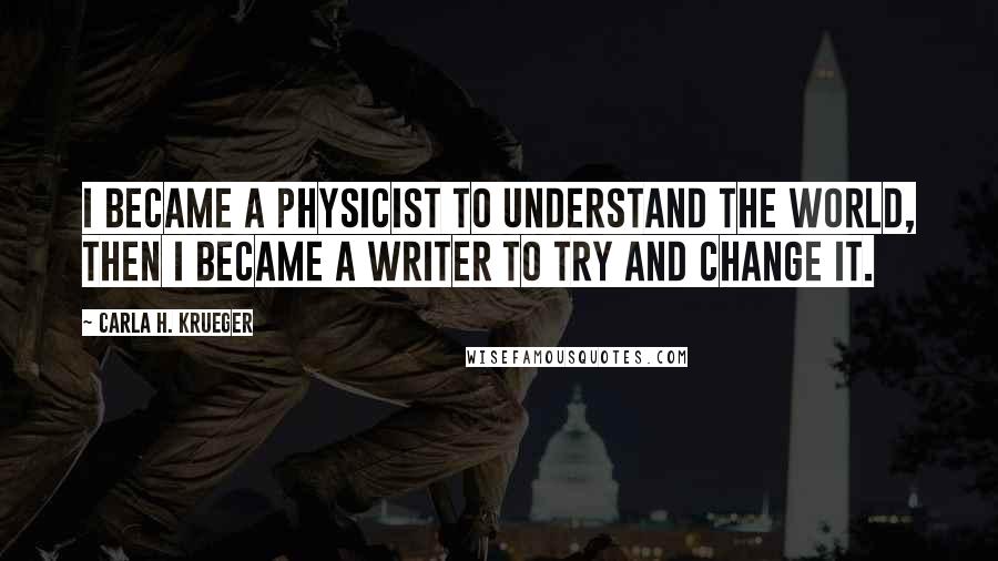 Carla H. Krueger Quotes: I became a physicist to understand the world, then I became a writer to try and change it.