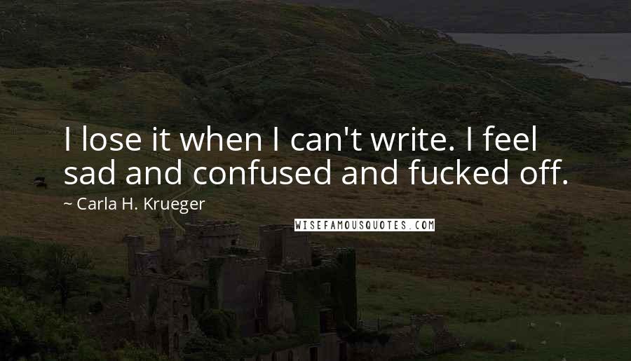 Carla H. Krueger Quotes: I lose it when I can't write. I feel sad and confused and fucked off.