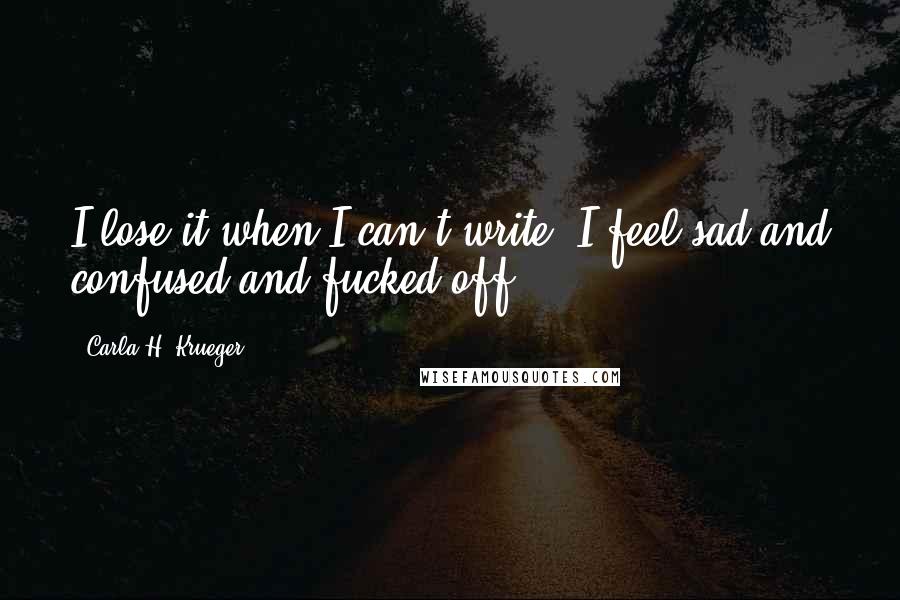 Carla H. Krueger Quotes: I lose it when I can't write. I feel sad and confused and fucked off.