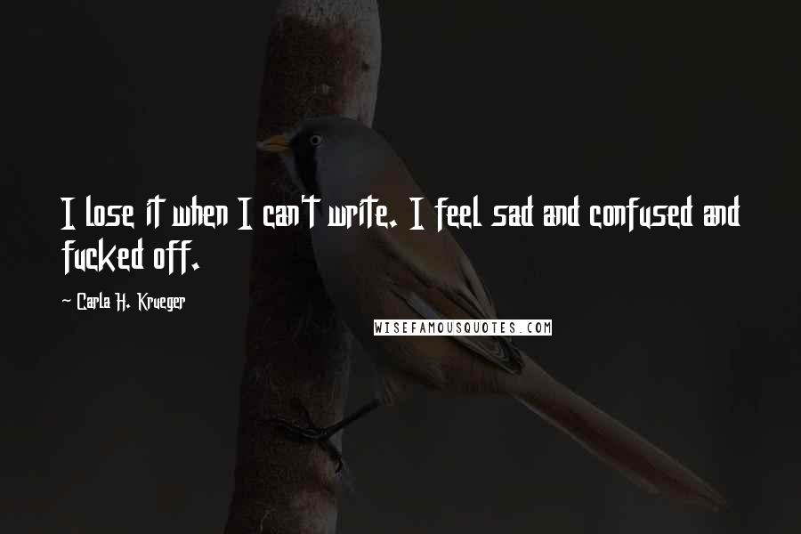 Carla H. Krueger Quotes: I lose it when I can't write. I feel sad and confused and fucked off.