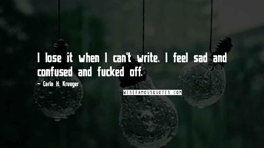 Carla H. Krueger Quotes: I lose it when I can't write. I feel sad and confused and fucked off.