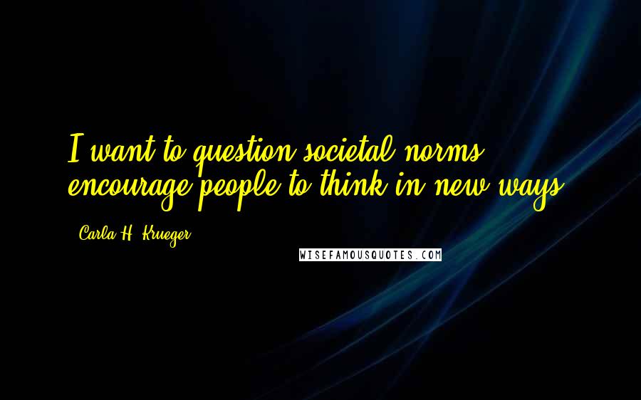 Carla H. Krueger Quotes: I want to question societal norms, encourage people to think in new ways.