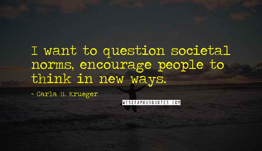 Carla H. Krueger Quotes: I want to question societal norms, encourage people to think in new ways.