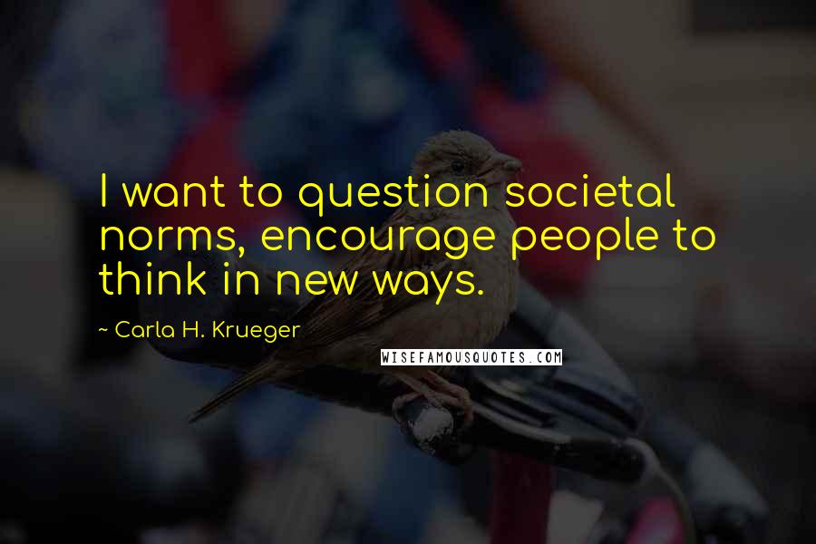 Carla H. Krueger Quotes: I want to question societal norms, encourage people to think in new ways.