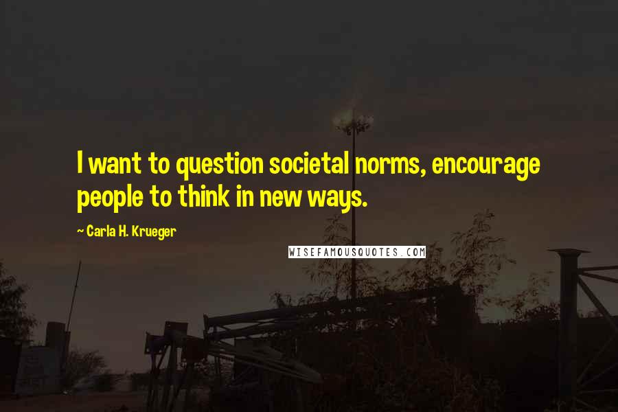 Carla H. Krueger Quotes: I want to question societal norms, encourage people to think in new ways.