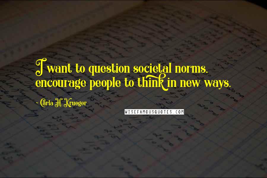 Carla H. Krueger Quotes: I want to question societal norms, encourage people to think in new ways.