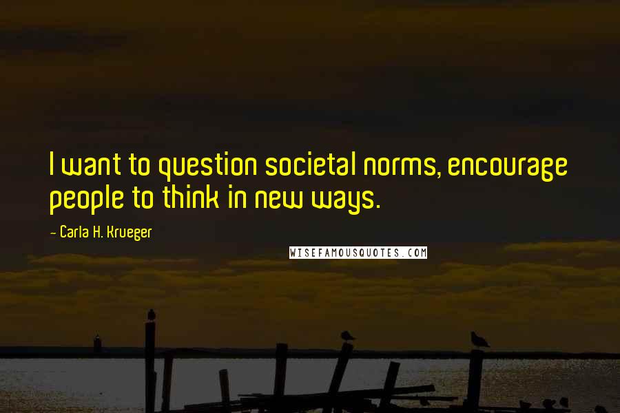 Carla H. Krueger Quotes: I want to question societal norms, encourage people to think in new ways.