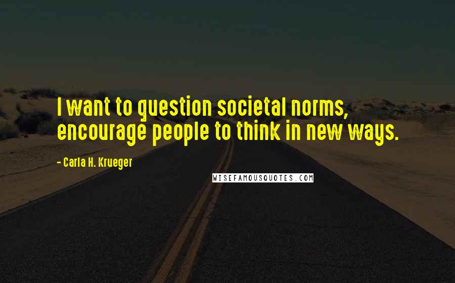 Carla H. Krueger Quotes: I want to question societal norms, encourage people to think in new ways.