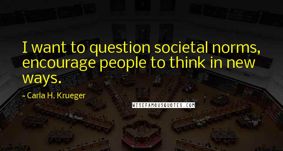 Carla H. Krueger Quotes: I want to question societal norms, encourage people to think in new ways.