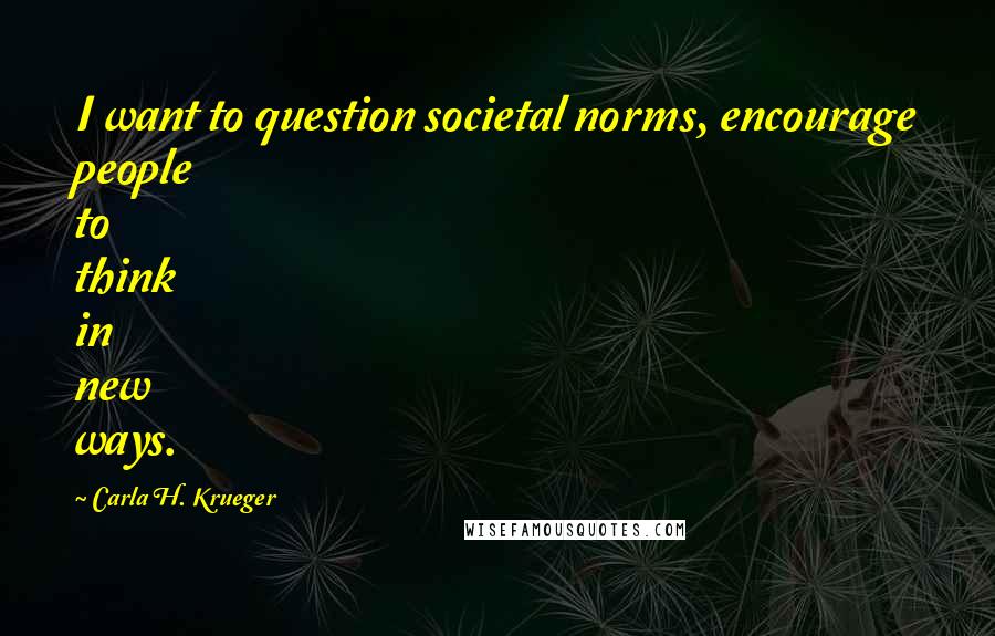 Carla H. Krueger Quotes: I want to question societal norms, encourage people to think in new ways.