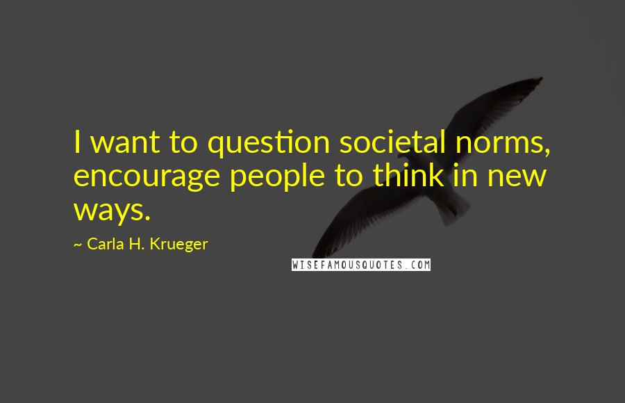 Carla H. Krueger Quotes: I want to question societal norms, encourage people to think in new ways.