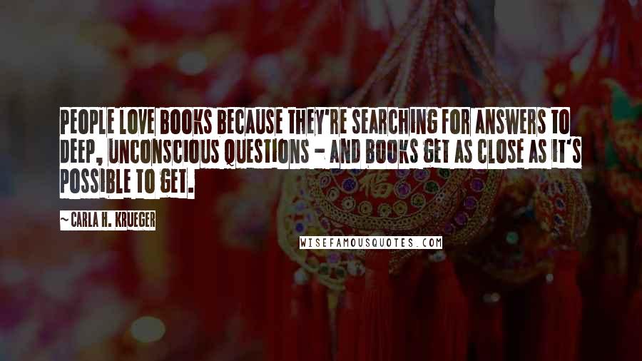 Carla H. Krueger Quotes: People love books because they're searching for answers to deep, unconscious questions - and books get as close as it's possible to get.