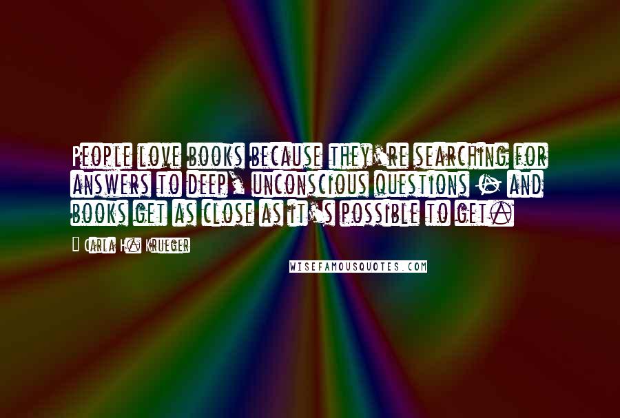 Carla H. Krueger Quotes: People love books because they're searching for answers to deep, unconscious questions - and books get as close as it's possible to get.