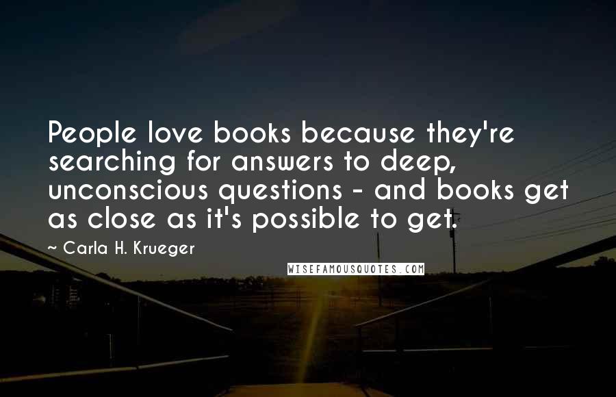 Carla H. Krueger Quotes: People love books because they're searching for answers to deep, unconscious questions - and books get as close as it's possible to get.