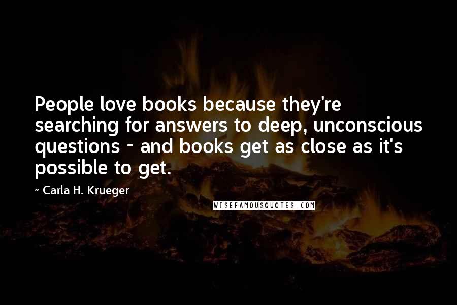 Carla H. Krueger Quotes: People love books because they're searching for answers to deep, unconscious questions - and books get as close as it's possible to get.