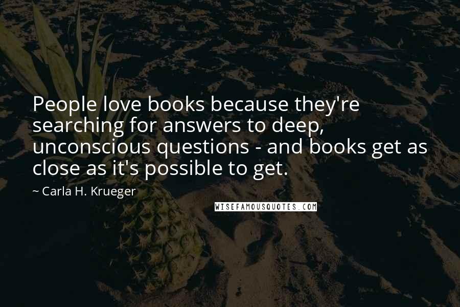 Carla H. Krueger Quotes: People love books because they're searching for answers to deep, unconscious questions - and books get as close as it's possible to get.