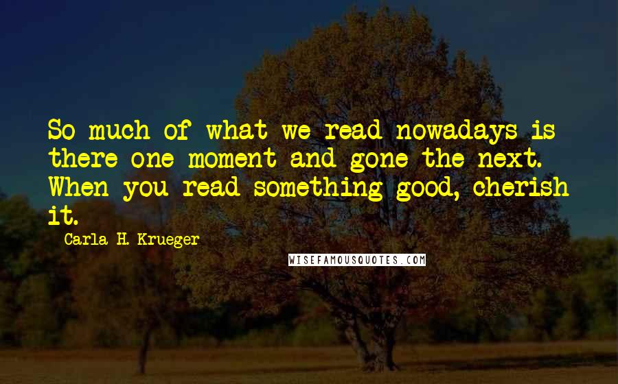 Carla H. Krueger Quotes: So much of what we read nowadays is there one moment and gone the next. When you read something good, cherish it.