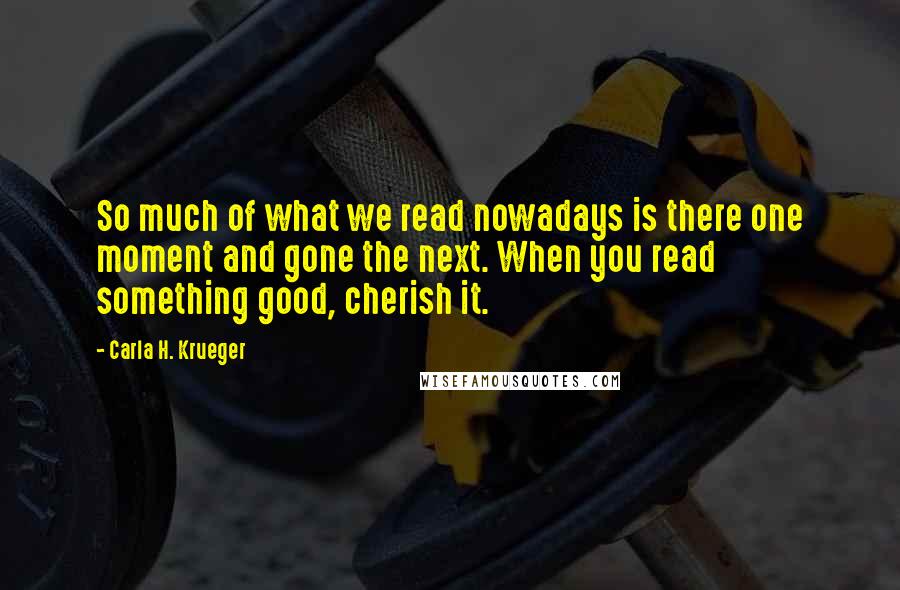Carla H. Krueger Quotes: So much of what we read nowadays is there one moment and gone the next. When you read something good, cherish it.