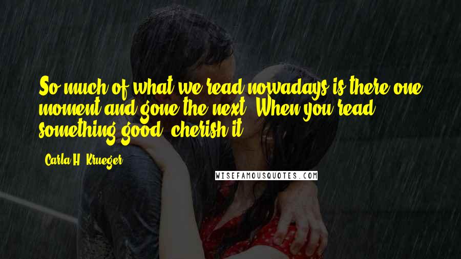 Carla H. Krueger Quotes: So much of what we read nowadays is there one moment and gone the next. When you read something good, cherish it.