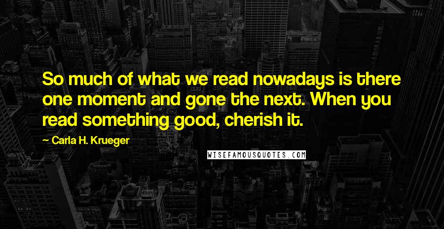 Carla H. Krueger Quotes: So much of what we read nowadays is there one moment and gone the next. When you read something good, cherish it.