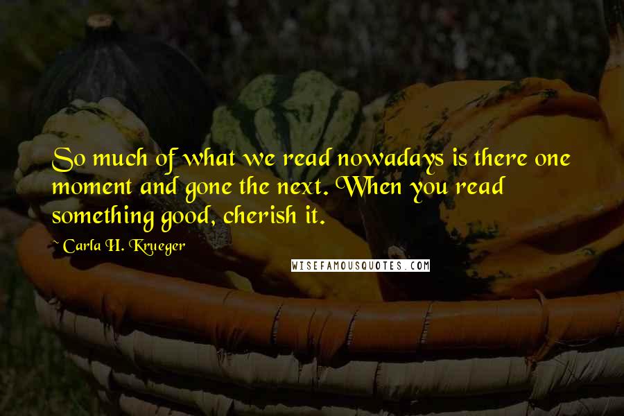 Carla H. Krueger Quotes: So much of what we read nowadays is there one moment and gone the next. When you read something good, cherish it.